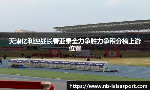 天津亿利迎战长春亚泰全力争胜力争积分榜上游位置