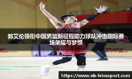 郭艾伦领衔中国男篮新征程助力球队冲击国际赛场荣耀与梦想