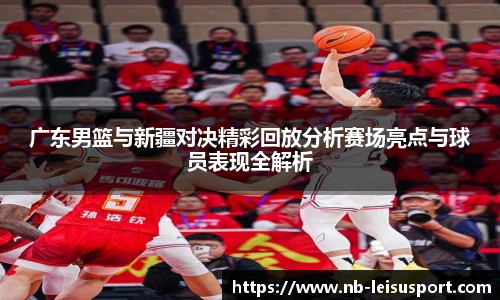 广东男篮与新疆对决精彩回放分析赛场亮点与球员表现全解析